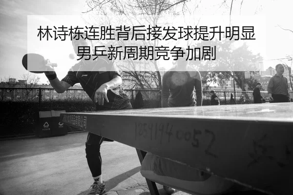 林诗栋连胜背后接发球提升明显 男乒新周期竞争加剧